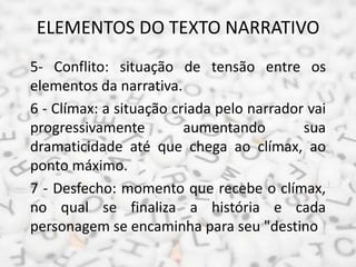 ELEMENTOS DO TEXTO NARRATIVO
5- Conflito: situação de tensão entre os
elementos da narrativa.
6 - Clímax: a situação criada pelo narrador vai
progressivamente aumentando sua
dramaticidade até que chega ao clímax, ao
ponto máximo.
7 - Desfecho: momento que recebe o clímax,
no qual se finaliza a história e cada
personagem se encaminha para seu "destino
 
