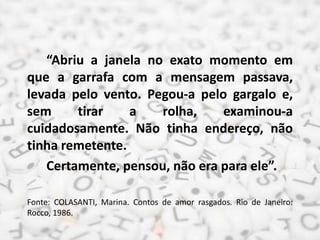 “Abriu a janela no exato momento em
que a garrafa com a mensagem passava,
levada pelo vento. Pegou-a pelo gargalo e,
sem tirar a rolha, examinou-a
cuidadosamente. Não tinha endereço, não
tinha remetente.
Certamente, pensou, não era para ele”.
Fonte: COLASANTI, Marina. Contos de amor rasgados. Rio de Janeiro:
Rocco, 1986.
 