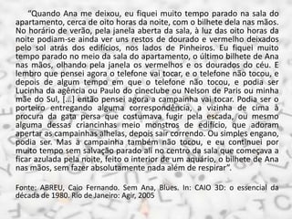 “Quando Ana me deixou, eu fiquei muito tempo parado na sala do
apartamento, cerca de oito horas da noite, com o bilhete dela nas mãos.
No horário de verão, pela janela aberta da sala, à luz das oito horas da
noite podiam-se ainda ver uns restos de dourado e vermelho deixados
pelo sol atrás dos edifícios, nos lados de Pinheiros. Eu fiquei muito
tempo parado no meio da sala do apartamento, o último bilhete de Ana
nas mãos, olhando pela janela os vermelhos e os dourados do céu. E
lembro que pensei agora o telefone vai tocar, e o telefone não tocou, e
depois de algum tempo em que o telefone não tocou, e podia ser
Lucinha da agência ou Paulo do cineclube ou Nelson de Paris ou minha
mãe do Sul, [...] então pensei agora a campainha vai tocar. Podia ser o
porteiro entregando alguma correspondência, a vizinha de cima à
procura da gata persa que costumava fugir pela escada, ou mesmo
alguma dessas criancinhas meio monstros de edifício, que adoram
apertar as campainhas alheias, depois sair correndo. Ou simples engano,
podia ser. Mas a campainha também não tocou, e eu continuei por
muito tempo sem salvação parado ali no centro da sala que começava a
ficar azulada pela noite, feito o interior de um aquário, o bilhete de Ana
nas mãos, sem fazer absolutamente nada além de respirar”.
Fonte: ABREU, Caio Fernando. Sem Ana, Blues. In: CAIO 3D: o essencial da
década de 1980. Rio de Janeiro: Agir, 2005
 