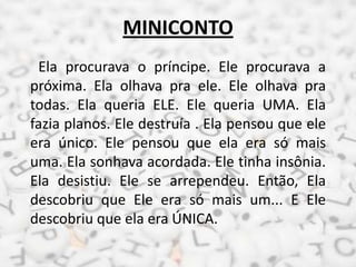 MINICONTO
Ela procurava o príncipe. Ele procurava a
próxima. Ela olhava pra ele. Ele olhava pra
todas. Ela queria ELE. Ele queria UMA. Ela
fazia planos. Ele destruía . Ela pensou que ele
era único. Ele pensou que ela era só mais
uma. Ela sonhava acordada. Ele tinha insônia.
Ela desistiu. Ele se arrependeu. Então, Ela
descobriu que Ele era só mais um... E Ele
descobriu que ela era ÚNICA.
 