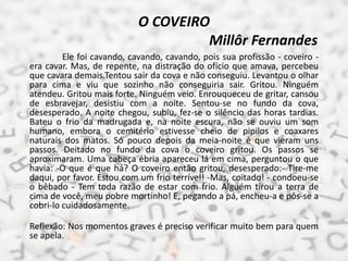 O COVEIRO
Millôr Fernandes
Ele foi cavando, cavando, cavando, pois sua profissão - coveiro -
era cavar. Mas, de repente, na distração do ofício que amava, percebeu
que cavara demais.Tentou sair da cova e não conseguiu. Levantou o olhar
para cima e viu que sozinho não conseguiria sair. Gritou. Ninguém
atendeu. Gritou mais forte. Ninguém veio. Enrouqueceu de gritar, cansou
de esbravejar, desistiu com a noite. Sentou-se no fundo da cova,
desesperado. A noite chegou, subiu, fez-se o silêncio das horas tardias.
Bateu o frio da madrugada e, na noite escura, não se ouviu um som
humano, embora o cemitério estivesse cheio de pipilos e coaxares
naturais dos matos. Só pouco depois da meia-noite é que vieram uns
passos. Deitado no fundo da cova o coveiro gritou. Os passos se
aproximaram. Uma cabeça ébria apareceu lá em cima, perguntou o que
havia: -O que é que há? O coveiro então gritou, desesperado:- Tire-me
daqui, por favor. Estou com um frio terrível! -Mas, coitado! - condoeu-se
o bêbado - Tem toda razão de estar com frio. Alguém tirou a terra de
cima de você, meu pobre mortinho! E, pegando a pá, encheu-a e pôs-se a
cobri-lo cuidadosamente.
Reflexão: Nos momentos graves é preciso verificar muito bem para quem
se apela.
 
