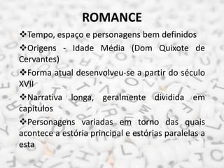 ROMANCE
Tempo, espaço e personagens bem definidos
Origens - Idade Média (Dom Quixote de
Cervantes)
Forma atual desenvolveu-se a partir do século
XVII
Narrativa longa, geralmente dividida em
capítulos
Personagens variadas em torno das quais
acontece a estória principal e estórias paralelas a
esta
 