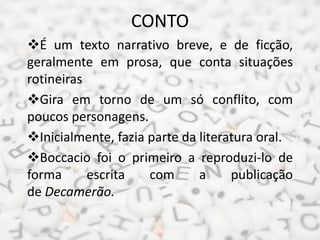 CONTO
É um texto narrativo breve, e de ficção,
geralmente em prosa, que conta situações
rotineiras
Gira em torno de um só conflito, com
poucos personagens.
Inicialmente, fazia parte da literatura oral.
Boccacio foi o primeiro a reproduzi-lo de
forma escrita com a publicação
de Decamerão.
 