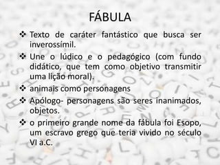 FÁBULA
 Texto de caráter fantástico que busca ser
inverossímil.
 Une o lúdico e o pedagógico (com fundo
didático, que tem como objetivo transmitir
uma lição moral).
 animais como personagens
 Apólogo- personagens são seres inanimados,
objetos.
 o primeiro grande nome da fábula foi Esopo,
um escravo grego que teria vivido no século
VI a.C.
 