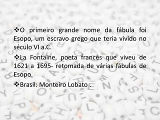 O primeiro grande nome da fábula foi
Esopo, um escravo grego que teria vivido no
século VI a.C.
La Fontaine, poeta francês que viveu de
1621 a 1695- retomada de várias fábulas de
Esopo.
Brasil: Monteiro Lobato .
 