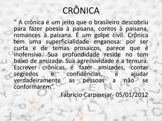 CRÔNICA
“ A crônica é um jeito que o brasileiro descobriu
para fazer poesia à paisana, contos à paisana,
romances à paisana. É um golpe civil. Crônica
tem uma superficialidade enganosa: por ser
curta e de temas prosaicos, parece que é
inofensiva. Sua profundidade reside no tom
baixo de amizade. Sua agressividade é a ternura.
Escrever crônicas é fazer amizades, contar
segredos e confidências, é ajudar
verdadeiramente as pessoas a não se
conformarem”.
Fabrício Carpinejar- 05/01/2012
 