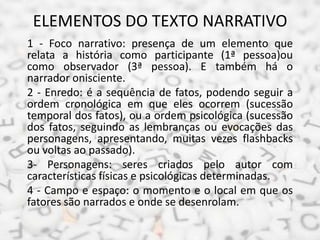 ELEMENTOS DO TEXTO NARRATIVO
1 - Foco narrativo: presença de um elemento que
relata a história como participante (1ª pesso...