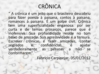 CRÔNICA
“ A crônica é um jeito que o brasileiro descobriu
para fazer poesia à paisana, contos à paisana,
romances à paisan...