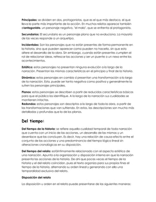 Principales: se dividen en dos, protagonistas, que es el que más destaca, el que
lleva la parte más importante de la acción. En muchos relatos aparece también
elantagonista, un personaje negativo, "el malo", que se enfrenta al protagonista.
Secundarios: El secundario es un personaje plano que no evoluciona. La mayoría
de las veces responde a un arquetipo.
Incidentales: Son los personajes que no están presentes de forma permanente en
la historia, sino que pueden aparecer como pueden no hacerlo, sin que esto
altere el desarrollo de la obra. Sin embargo, cuando están presentes cumplen el
rol de relacionar ideas, refrescar las acciones y ser un puente o un nexo entre los
acontecimientos.
Estático: estos personajes no presentan ninguna evolución a lo largo de la
narración. Presentan las mismas características en el principio y final de la historia.
Dinámico: estos personajes en cambio sí presentan una transformación a lo largo
de la narración. Esta, puede ser tanto negativa como positiva y generalmente la
sufren los personajes principales.
Planos: estos personajes se describen a partir de reducidas características básicas
para que el público los identifique. A lo largo de la narración sus cualidades se
mantienen intactas.
Redondos: estos personajes son descriptos a lo largo de toda la obra, a partir de
las transformaciones que van sufriendo. En estos, las descripciones son mucho más
detalladas y profundas que la de los planos.
Del tiempo:
Del tiempo de la historia: se refiere aquella cualidad temporal de toda narración
que cuenta con un inicio de las acciones, un desarrollo de las mismas y un
desenlace que las concluyen. Es decir, hay una relación de causa-efecto entre el
conjunto de las acciones y una predominancia del tiempo lógico lineal sin
alteraciones cronológicas en su disposición.
Del tiempo del relato: estáíntimamente relacionado con el aspecto estético de
una narración. Apunta a la organización y disposición interna en que la narración
presenta las acciones de la historia. De ahí que pocas veces el tiempo de la
historia y el del relato coincidan, pues el texto organiza para sus propios fines el
tiempo de la historia, alternando su orden lineal y generando con ello una
temporalidad exclusiva del relato.
Disposición del relato
La disposición u orden en el relato puede presentarse de las siguientes maneras:
 