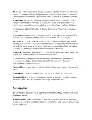 Ad ovo:en una locución latina de uso actual que significa literalmente “desde el
huevo”. Es una expresión tomada del poeta Horacio en que alude al huevo de
Leda del que nació Helena. Equivale, por tanto, a “desde el origen más remoto”.
In media res: (en latín, en medio de las cosas) es una técnica literaria donde la
narración comienza en mitad de la historia, en vez de en el comienzo de la
misma. Los protagonistas, lugares y la trama son descritos a través de flashback.
Un ejemplo de ello son la Ilíada y la Odisea de Homero. Y la divina comedia de
Dante.
In extrema res: es una técnica literaria donde la narración comienza con el final
de la historia. Un ejemplo de esto es el cazador oculto de J. D. Salinger.
Racconto: Se conoce como racconto a toda aquella extensa retrospectiva al
pasado, que conforme vaya pasando el tiempo va progresando lentamente de
forma lineal hasta llegar al momento inicial del recuerdo, el punto de partida de
la historia pudiendo prolongarse por varios capítulos del relato.
Flashback: Cuando en una narración, ocurre un desplazamiento brusco hacia el
pasado por un tiempo breve se denominan flash back.
Es una técnica utilizada tanto en el cine como en la literatura que altera la
secuencia cronológica de la historia, conectando momentos distintos y
trasladando la acción al pasado.
Premonición:un amplio salto en el futuro de la historia, para regresar a la narración
inicial.
Flashforward: corresponde a la proyección hacia el futuro de forma breve
Tiempo histórico: Es la época o momento en que se sitúa la narración. Puede ser
explícito o deducirse del ambiente, personajes, costumbres, etc.
Del espacio:
Espacio físico o escenario: Es el lugar o los lugares concretos y determinados donde
ocurren los hechos.
Abierto/cerrado: un espacio abiertopuede ser natural, urbano, rural, marítimo,
etc.o por el contrario, un espacio cerrado: el interior de una casa, un cine, un bar,
una escuela, etc.
 