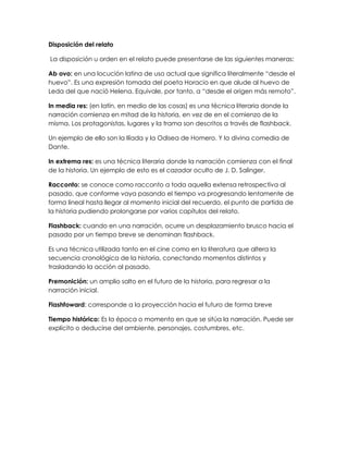 Disposición del relato
La disposición u orden en el relato puede presentarse de las siguientes maneras:
Ab ovo: en una locución latina de uso actual que significa literalmente “desde el
huevo”. Es una expresión tomada del poeta Horacio en que alude al huevo de
Leda del que nació Helena. Equivale, por tanto, a “desde el origen más remoto”.
In media res: (en latín, en medio de las cosas) es una técnica literaria donde la
narración comienza en mitad de la historia, en vez de en el comienzo de la
misma. Los protagonistas, lugares y la trama son descritos a través de flashback.
Un ejemplo de ello son la Ilíada y la Odisea de Homero. Y la divina comedia de
Dante.
In extrema res: es una técnica literaria donde la narración comienza con el final
de la historia. Un ejemplo de esto es el cazador oculto de J. D. Salinger.
Racconto: se conoce como racconto a toda aquella extensa retrospectiva al
pasado, que conforme vaya pasando el tiempo va progresando lentamente de
forma lineal hasta llegar al momento inicial del recuerdo, el punto de partida de
la historia pudiendo prolongarse por varios capítulos del relato.
Flashback: cuando en una narración, ocurre un desplazamiento brusco hacia el
pasado por un tiempo breve se denominan flashback.
Es una técnica utilizada tanto en el cine como en la literatura que altera la
secuencia cronológica de la historia, conectando momentos distintos y
trasladando la acción al pasado.
Premonición: un amplio salto en el futuro de la historia, para regresar a la
narración inicial.
Flashfoward: corresponde a la proyección hacia el futuro de forma breve
Tiempo histórico: Es la época o momento en que se sitúa la narración. Puede ser
explícito o deducirse del ambiente, personajes, costumbres, etc.
 