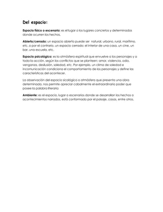 Del espacio:
Espacio físico o escenario: es el lugar o los lugares concretos y determinados
donde ocurren los hechos.
Abierto/cerrado: un espacio abierto puede ser natural, urbano, rural, marítimo,
etc. o por el contrario, un espacio cerrado: el interior de una casa, un cine, un
bar, una escuela, etc.
Espacio psicológico: es la atmósfera espiritual que envuelve a los personajes y a
toda la acción, según los conflictos que se planteen: amor, violencia, odio,
venganza, desilusión, soledad, etc. Por ejemplo, un clima de soledad e
incomunicación condiciona el comportamiento de los personajes y define las
características del acontecer.
La observación del espacio sicológico o atmósfera que presenta una obra
determinada, nos permite apreciar cabalmente el extraordinario poder que
posee la palabra literaria
Ambiente: es el espacio, lugar o escenarios donde se desarrollan los hechos o
acontecimientos narrados, está conformado por el paisaje, casas, entre otros.
 