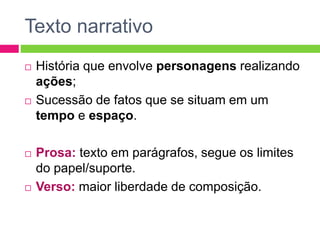 Texto narrativo
 História que envolve personagens realizando
ações;
 Sucessão de fatos que se situam em um
tempo e espaço.
 Prosa: texto em parágrafos, segue os limites
do papel/suporte.
 Verso: maior liberdade de composição.
 