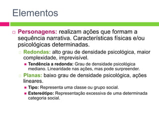 Elementos
 Personagens: realizam ações que formam a
sequência narrativa. Características físicas e/ou
psicológicas determinadas.
Redondas: alto grau de densidade psicológica, maior
complexidade, imprevisível.
 Tendência a redonda: Grau de densidade psicológica
mediano. Linearidade nas ações, mas pode surpreender.
Planas: baixo grau de densidade psicológica, ações
lineares.
 Tipo: Representa uma classe ou grupo social.
 Estereótipo: Representação excessiva de uma determinada
categoria social.
 