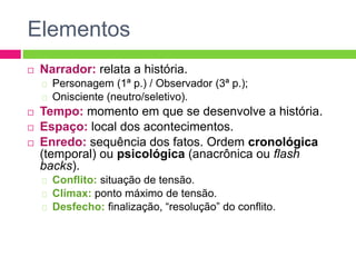 Elementos
 Narrador: relata a história.
Personagem (1ª p.) / Observador (3ª p.);
Onisciente (neutro/seletivo).
 Tempo: momento em que se desenvolve a história.
 Espaço: local dos acontecimentos.
 Enredo: sequência dos fatos. Ordem cronológica
(temporal) ou psicológica (anacrônica ou flash
backs).
Conflito: situação de tensão.
Clímax: ponto máximo de tensão.
Desfecho: finalização, “resolução” do conflito.
 