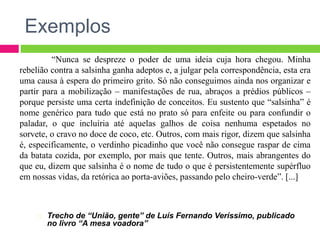 Exemplos
Trecho de “União, gente” de Luís Fernando Veríssimo, publicado
no livro “A mesa voadora”
“Nunca se despreze o poder de uma ideia cuja hora chegou. Minha
rebelião contra a salsinha ganha adeptos e, a julgar pela correspondência, esta era
uma causa à espera do primeiro grito. Só não conseguimos ainda nos organizar e
partir para a mobilização – manifestações de rua, abraços a prédios públicos –
porque persiste uma certa indefinição de conceitos. Eu sustento que “salsinha” é
nome genérico para tudo que está no prato só para enfeite ou para confundir o
paladar, o que incluiria até aquelas galhos de coisa nenhuma espetados no
sorvete, o cravo no doce de coco, etc. Outros, com mais rigor, dizem que salsinha
é, especificamente, o verdinho picadinho que você não consegue raspar de cima
da batata cozida, por exemplo, por mais que tente. Outros, mais abrangentes do
que eu, dizem que salsinha é o nome de tudo o que é persistentemente supérfluo
em nossas vidas, da retórica ao porta-aviões, passando pelo cheiro-verde”. [...]
 