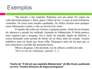 Exemplos
Trecho de “O dia em que explodiu Mabata-bata” de Mia Couto, publicado
no livro “Contos africanos de língua portuguesa”
“De repente, o boi explodiu. Rebentou sem um múúú. No capim em
volta choveram pedaços e fatias, grãos e folhas de boi. A carne já eram borboletas
vermelhas. Os ossos eram moedas espalhadas. Os chifres ficaram num qualquer
ramo, balouçando a imitar a vida, no invisível do vento.
O espanto não cabia em Azarias, o pequeno pastor. Ainda há um instante
ele admirava o grande boi malhado, chamado de Mabata-bata. O bicho pastava
mais vagaroso que a preguiça. Era o maior da manada, régulo da chifraria, e
estava destinado como prenda de lobolo do tio Raul, dono da criação. Azarias
trabalhava para ele desde que ficara órfão. Despegava antes da luz para que os
bois comessem o cacimbo das primeiras horas.
Olhou a desgraça: o boi poeirado, eco de silêncio, sombra de nada.
‘Deve ser foi um relâmpago’, pensou”. [...]
 