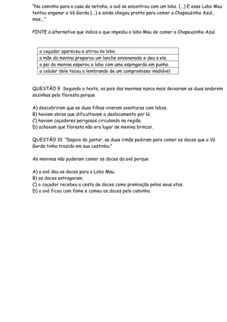 “No caminho para a casa da netinha, a avó se encontrou com um lobo. (...) E esse Lobo Mau
tentou enganar a Vó Gorda (...) e ainda chegou pronto para comer a Chapeuzinho Azul,
mas...”
PINTE a alternativa que indica o que impediu o lobo Mau de comer a Chapeuzinho Azul.
o caçador apareceu e atirou no lobo.
a mãe da menina preparou um lanche envenenado e deu a ele.
o pai da menina esperou o lobo com uma espingarda em punho.
o celular dele tocou o lembrando de um compromisso inadiável.
QUESTÃO 9 Segundo o texto, os pais das meninas nunca mais deixaram as duas andarem
sozinhas pela floresta porque
A) descobriram que as duas filhas viveram aventuras com lobos.
B) haviam obras que dificultavam o deslocamento por lá.
C) haviam caçadores perigosos circulando na região.
D) achavam que floresta não era lugar de menina brincar.
QUESTÃO 10 “Depois do jantar, as duas irmãs pediram para comer os doces que a Vó
Gorda tinha trazido em sua cestinha.”
As meninas não puderam comer os doces da avó porque
A) a avó deu os doces para o Lobo Mau.
B) os doces estragaram.
C) o caçador recebeu a cesta de doces como premiação pelos seus atos.
D) a avó ficou com fome e comeu os doces pelo caminho.
 