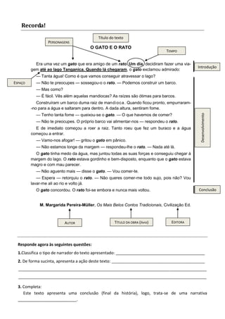 O GATO E O RATO 
Era uma vez um gato que era amigo de um rato. Um dia, decidiram fazer uma via- gem até ao lago Tanganica. Quando lá chegaram, o gato exclamou admirado: 
— Tanta água! Como é que vamos conseguir atravessar o lago? 
— Não te preocupes — sossegou-o o rato. — Podemos construir um barco. 
— Mas como? 
— É fácil. Vês além aquelas mandiocas? As raízes são ótimas para barcos. 
Construíram um barco duma raiz de mandioca. Quando ficou pronto, empurraram- -no para a água e saltaram para dentro. A dada altura, sentiram fome. 
— Tenho tanta fome — queixou-se o gato. — O que havemos de comer? 
— Não te preocupes. O próprio barco vai alimentar-nos — respondeu o rato. 
E de imediato começou a roer a raiz. Tanto roeu que fez um buraco e a água começou a entrar. 
— Vamo-nos afogar! — gritou o gato em pânico. 
— Não estamos longe da margem — respondeu-lhe o rato. — Nada até lá. 
O gato tinha medo da água, mas juntou todas as suas forças e conseguiu chegar à margem do lago. O rato estava gordinho e bem-disposto, enquanto que o gato estava magro e com mau parecer. 
— Não aguento mais — disse o gato. — Vou comer-te. 
— Espera — retorquiu o rato. — Não queres comer-me todo sujo, pois não? Vou lavar-me ali ao rio e volto já. 
O gato concordou. O rato foi-se embora e nunca mais voltou. 
M. Margarida Pereira-Müller, Os Mais Belos Contos Tradicionais, Civilização Ed. 
Recorda! 
PERSONAGENS 
TEMPO 
AUTOR 
ESPAÇO 
Título do texto 
TÍTULO DA OBRA (livro) 
EDITORA 
Responde agora às seguintes questões: 
1.Classifica o tipo de narrador do texto apresentado: ___________________________________________ 
2. De forma sucinta, apresenta a ação deste texto: _____________________________________________ 
___________________________________________________________________________________________ 
___________________________________________________________________________________________ 
3. Completa: 
Este texto apresenta uma conclusão (final da história), logo, trata-se de uma narrativa __________________________. 
Conclusão 
Desenvolvimento 
Introdução 