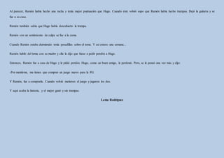 Al parecer, Ramón había hecho una racha y tenía mejor puntuación que Hugo. Cuando éste volvió supo que Ramón había hecho trampas. Dejó la guitarra y se
fue a su casa.
Ramón también sabía que Hugo había descubierto la trampa.
Ramón con un sentimiento de culpa se fue a la cama.
Cuando Ramón estaba durmiendo tenía pesadillas sobre el tema. Y así estuvo una semana...
Ramón habló del tema con su madre y ella le dijo que fuese a pedir perdón a Hugo.
Entonces, Ramón fue a casa de Hugo y le pidió perdón. Hugo, como un buen amigo, le perdonó. Pero, se lo pensó una vez más y dijo:
-Por mentirme, me tienes que comprar un juego nuevo para la Wii.
Y Ramón, fue a comprarla. Cuando volvió metieron el juego y jugaron los dos.
Y aquí acaba la historia, y el mejor ganó y sin trampas.
Lema Rodríguez
 