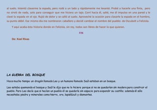 al suelo. Intentó clavarme la espada, pero rodé a un lado y rápidamente me levanté. Probé a hacerle una finta, pero
no sirvió de nada, solo para conseguir que me hiciera un tajo. Corrí hacia él, salté, me dí impulso en una pared y le
clavé la espada en el ojo. Rujió de dolor y se calló al suelo. Aproveché la ocasión para clavarle la espada en el hombro,
su punto débil. Ese mismo día me nombraron caballero y decidí cambiar el nombre del pueblo: de Oscubolt a Felizisla.
Y aquí acaba ésta historia donde en Felizisla, sin rey, todos son libres de hacer lo que quieran.
FIN
De: Xoel Rivas
LA GUERRA DEL BOSQUE
Hace mucho tiempo un dragón llamado Leo y un humano llamado Saúl estaban en un bosque.
Leo estaba quemando el bosque y Saúl le dijo que no lo hiciera porque si no se quedarían sin madera para construir el
pueblo. Pero Leo decía que si hacían un pueblo él se quedaría sin espacio para expandir su castillo; además él sólo
necesitaba piedra y minerales como hierro, oro, lapislázuli y diamantes.
 
