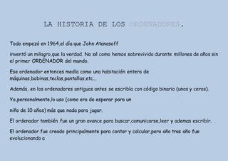 LA HISTORIA DE LOS ORDENADORES.
Todo empezó en 1964,el día que John Atanasoff
inventó un milagro,que la verdad. No sé como hemos sobrevivido durante millones de años sin
el primer ORDENADOR del mundo.
Ese ordenador entonces medía como una habitación entera de
máquinas,bobinas,teclas,pantallas,etc...
Además, en los ordenadores antiguos antes se escribía con código binario (unos y ceros).
Yo,personalmente,lo uso (como era de esperar para un
niño de 10 años) más que nada para jugar.
El ordenador también fue un gran avance para buscar,comunicarse,leer y ademas escribir.
El ordenador fue creado principalmente para contar y calcular,pero año tras año fue
evolucionando a
 