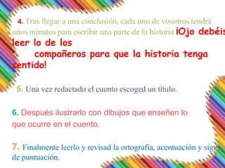 4. Tras llegar a una conclusión, cada uno de vosotros tendrá
unos minutos para escribir una parte de la historia ¡Ojo debéis
leer lo de los
compañeros para que la historia tenga
sentido!
5. Una vez redactado el cuento escoged un título.
6. Después ilustrarlo con dibujos que enseñen lo
que ocurre en el cuento.
7. Finalmente leerlo y revisad la ortografía, acentuación y signos
de puntuación.
 