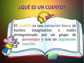 El cuento es una narración breve de
hechos imaginarios o reales
protagonizado por un grupo de
personajes y con un argumento
sencillo.
 