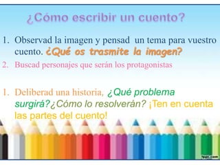 1. Observad la imagen y pensad un tema para vuestro
cuento. ¿Qué os trasmite la imagen?
2. Buscad personajes que serán los protagonistas
1. Deliberad una historia, ¿Qué problema
surgirá?¿Cómo lo resolverán? ¡Ten en cuenta
las partes del cuento!
 