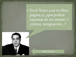 • En el Texto 4 en tu libro
pagina 31 ¿que podría
expresar de mi mismo ?:
¿temor, resignación…?
Jaime Torres B.
 