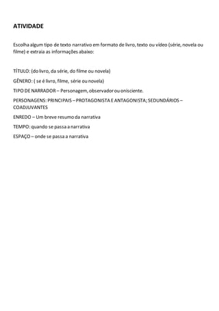 ATIVIDADE
Escolha algum tipo de texto narrativo em formato de livro, texto ou vídeo (série, novela ou
filme) e extraia as informações abaixo:
TÍTULO: (do livro, da série, do filme ou novela)
GÊNERO: ( se é livro, filme, série ou novela)
TIPO DENARRADOR – Personagem, observadorou onisciente.
PERSONAGENS: PRINCIPAIS –PROTAGONISTA EANTAGONISTA; SEDUNDÁRIOS –
COADJUVANTES
ENREDO – Um breve resumo da narrativa
TEMPO: quando se passa a narrativa
ESPAÇO – onde se passa a narrativa
 