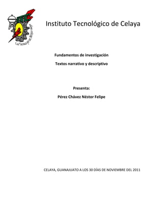 Instituto Tecnológico de Celaya



     Fundamentos de investigación

      Textos narrativo y descriptivo




                Presenta:

       Pérez Chávez Néstor Felipe




CELAYA, GUANAJUATO A LOS 30 DÍAS DE NOVIEMBRE DEL 2011
 