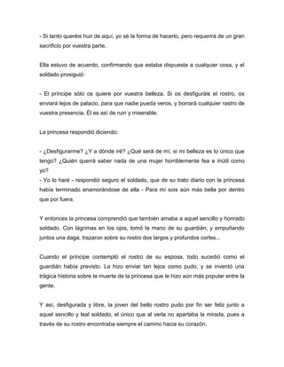 - Si tanto queréis huir de aquí, yo sé la forma de hacerlo, pero requerirá de un gran
sacrificio por vuestra parte.


Ella estuvo de acuerdo, confirmando que estaba dispuesta a cualquier cosa, y el
soldado prosiguió:


- El príncipe sólo os quiere por vuestra belleza. Si os desfiguráis el rostro, os
enviará lejos de palacio, para que nadie pueda veros, y borrará cualquier rastro de
vuestra presencia. Él es así de ruin y miserable.


La princesa respondió diciendo:


- ¿Desfigurarme? ¿Y a dónde iré? ¿Qué será de mí, si mi belleza es lo único que
tengo? ¿Quién querrá saber nada de una mujer horriblemente fea e inútil como
yo?
- Yo lo haré - respondió seguro el soldado, que de su trato diario con la princesa
había terminado enamorándose de ella - Para mí sois aún más bella por dentro
que por fuera.


Y entonces la princesa comprendió que también amaba a aquel sencillo y honrado
soldado. Con lágrimas en los ojos, tomó la mano de su guardián, y empuñando
juntos una daga, trazaron sobre su rostro dos largos y profundos cortes...


Cuando el príncipe contempló el rostro de su esposa, todo sucedió como el
guardián había previsto. La hizo enviar tan lejos como pudo, y se inventó una
trágica historia sobre la muerte de la princesa que le hizo aún más popular entre la
gente.


Y así, desfigurada y libre, la joven del bello rostro pudo por fin ser feliz junto a
aquel sencillo y leal soldado, el único que al verla no apartaba la mirada, pues a
través de su rostro encontraba siempre el camino hacia su corazón.
 