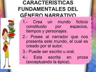 CARACTERÍSTICAS
FUNDAMENTALES DEL
 GÉNERO NARRATIVO
 1.- Crea un mundo ficticio
   constituido    por      espacios,
   tiempos y personajes.
 2.- Posee al narrador que nos
   presenta este mundo, el cual es
   creado por el autor.
 3.- Puede ser escrito u oral.
 4.- Esta escrita en prosa
   (exceptuando la épica).
 