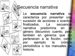 Secuencia narrativa
  La secuencia narrativa se
  caracteriza por presentar una
  sucesión de acciones o eventos
  finalizados.    La    secuencia
  narrativa predomina en el
  género discursivo cuento, pero
  también en géneros que no
  pertenecen a la ficción, como
  por     ejemplo    la   crónica
  periodística o los manuales de
  historia.
 