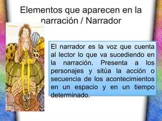 Elementos que aparecen en la
    narración / Narrador

       El narrador es la voz que cuenta
       al lector lo que va sucediendo en
       la narración. Presenta a los
       personajes y sitúa la acción o
       secuencia de los acontecimientos
       en un espacio y en un tiempo
       determinado.
 