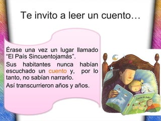 Te invito a leer un cuento…


Érase una vez un lugar llamado
“El País Sincuentojamás”.
Sus habitantes nunca habían
escuchado un cuento y, por lo
tanto, no sabían narrarlo.
Así transcurrieron años y años.
 