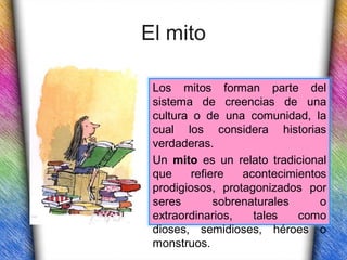 El mito

 Los mitos forman parte del
 sistema de creencias de una
 cultura o de una comunidad, la
 cual los considera historias
 verdaderas.
 Un mito es un relato tradicional
 que     refiere   acontecimientos
 prodigiosos, protagonizados por
 seres        sobrenaturales     o
 extraordinarios,    tales   como
 dioses, semidioses, héroes o
 monstruos.
 