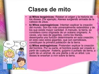 Clases de mito
•   a) Mitos teogónicos: Relatan el origen y la historia de
    los dioses. Por ejemplo, Atenea surgiendo armada de la
    cabeza de Zeus.
•   b) Mitos cosmogónicos: Intentan explicar la creación
    del mundo. Son los más universalmente extendidos y de
    los que existe mayor cantidad. A menudo, la tierra, se
    considera como originada de un océano originario. A
    veces, una raza de gigantes, como los titanes,
    desempeña una función determinante en esta creación;
    en este caso estos gigantes, que son semidioses,
    constituyen la primera población de la tierra.
•   c) Mitos androgónicos: Pretenden explicar la creación
    del hombre. Por su parte, el hombre puede ser creado a
    partir de cualquier materia, guijarro o puñado de tierra, a
    partir de un animal, de una planta o de un árbol. Los
    dioses le enseñan a vivir sobre la tierra.
 