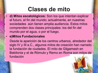 Clases de mito
• d) Mitos escatológicos: Son los que intentan explicar
  el futuro, el fin del mundo; actualmente, en nuestras
  sociedades aún tienen amplia audiencia. Estos mitos
  comprenden dos clases principales: los del fin del
  mundo por el agua, o por el fuego.
• e)Mitos Fundacionales
  Desde la aparición de los centros urbanos, alrededor del
  siglo IV y III a.C., algunos mitos de creación han narrado
  la fundación de ciudades. El mito de Gilgamesh en
  Babilonia y el de Rómulo y Remo en Roma son mitos de
  fundación
 