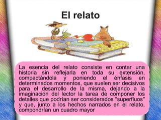 El relato




La esencia del relato consiste en contar una
historia sin reflejarla en toda su extensión,
compactándola y poniendo el énfasis en
determinados momentos, que suelen ser decisivos
para el desarrollo de la misma, dejando a la
imaginación del lector la tarea de componer los
detalles que podrían ser considerados "superfluos"
y que, junto a los hechos narrados en el relato,
compondrían un cuadro mayor
 