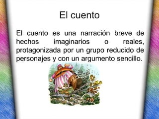 El cuento
El cuento es una narración breve de
hechos     imaginarios    o     reales,
protagonizada por un grupo reducido de
personajes y con un argumento sencillo.
 