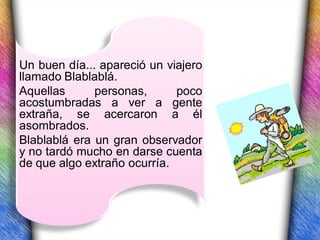 Un buen día... apareció un viajero
llamado Blablablá.
Aquellas      personas,      poco
acostumbradas a ver a gente
extraña, se acercaron a él
asombrados.
Blablablá era un gran observador
y no tardó mucho en darse cuenta
de que algo extraño ocurría.
 