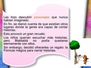 Les hizo descubrir personajes que nunca
habían imaginado.
En fin, se dieron cuenta de que existían otros
lugares donde la gente era capaz de contar
historias.
Esto provocó un gran revuelo.
Los niños querían escuchar más historias,
pero     Blablablá   no    podía    quedarse
eternamente con ellos.
Sin embargo, decidió ofrecerles un regalo: la
Fórmula mágica para narrar historias.
 