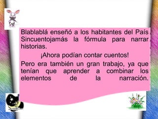 Blablablá enseñó a los habitantes del País
Sincuentojamás la fórmula para narrar
historias.
        ¡Ahora podían contar cuentos!
Pero era también un gran trabajo, ya que
tenían que aprender a combinar los
elementos        de       la      narración.
 