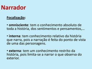Narrador
Focalização:
• omnisciente: tem o conhecimento absoluto de
toda a história, dos sentimentos e pensamentos,…
• interna: tem conhecimento relativo da história
que narra, pois a narração é feita do ponto de vista
de uma das personagens.
• externa: tem um conhecimento restrito da
história, pois limita-se a narrar o que observa do
exterior.
 