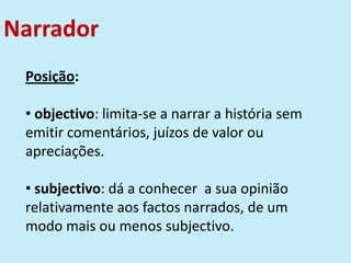 Narrador
Posição:
• objectivo: limita-se a narrar a história sem
emitir comentários, juízos de valor ou
apreciações.
• subjectivo: dá a conhecer a sua opinião
relativamente aos factos narrados, de um
modo mais ou menos subjectivo.
 