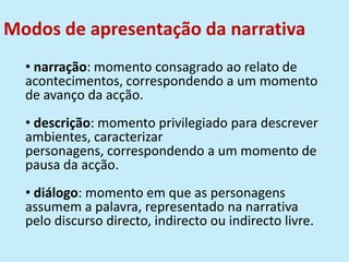 Modos de apresentação da narrativa
• narração: momento consagrado ao relato de
acontecimentos, correspondendo a um momento
de avanço da acção.
• descrição: momento privilegiado para descrever
ambientes, caracterizar
personagens, correspondendo a um momento de
pausa da acção.
• diálogo: momento em que as personagens
assumem a palavra, representado na narrativa
pelo discurso directo, indirecto ou indirecto livre.
 