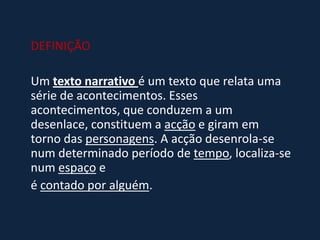 DEFINIÇÃO
Um texto narrativo é um texto que relata uma
série de acontecimentos. Esses
acontecimentos, que conduzem a um
desenlace, constituem a acção e giram em
torno das personagens. A acção desenrola-se
num determinado período de tempo, localiza-se
num espaço e
é contado por alguém.
 