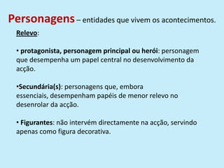 Personagens– entidades que vivem os acontecimentos.
Relevo:
• protagonista, personagem principal ou herói: personagem
que desempenha um papel central no desenvolvimento da
acção.
•Secundária(s): personagens que, embora
essenciais, desempenham papéis de menor relevo no
desenrolar da acção.
• Figurantes: não intervém directamente na acção, servindo
apenas como figura decorativa.
 